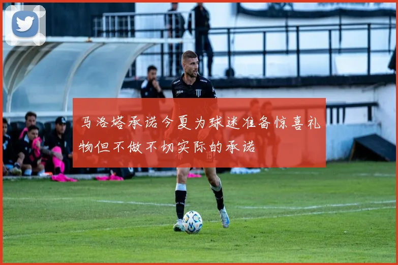 马洛塔承诺今夏为球迷准备惊喜礼物但不做不切实际的承诺