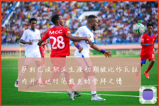 萨利巴谈职业生涯初期被比作瓦拉内并表达对范戴克的崇拜之情