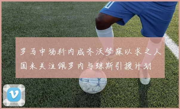 罗马中场科内成齐沃梦寐以求之人国米关注佩罗内与琼斯引援计划