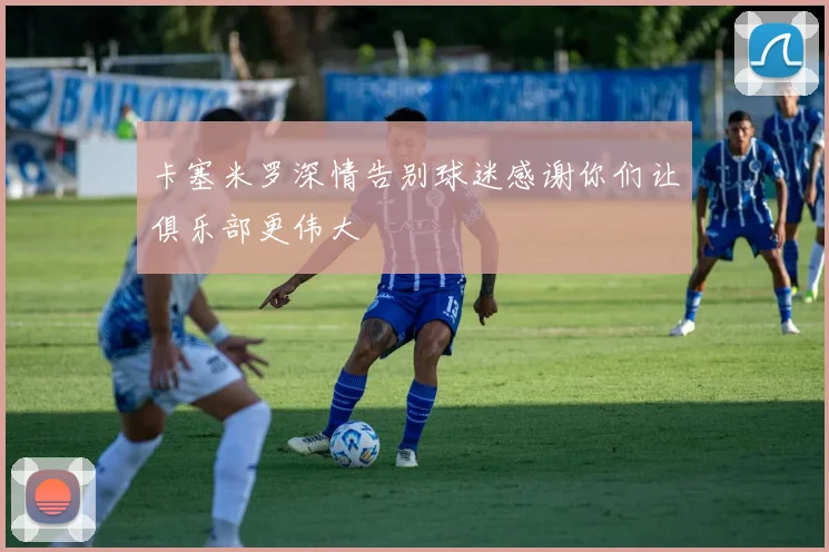 卡塞米罗深情告别球迷感谢你们让俱乐部更伟大