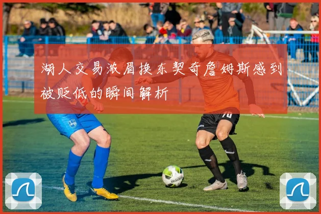 湖人交易浓眉换东契奇詹姆斯感到被贬低的瞬间解析