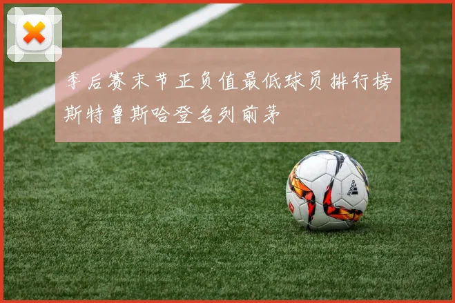 季后赛末节正负值最低球员排行榜斯特鲁斯哈登名列前茅