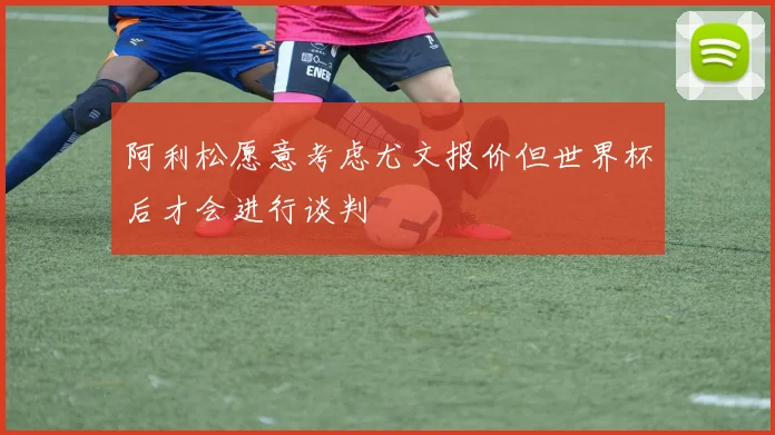 阿利松愿意考虑尤文报价但世界杯后才会进行谈判