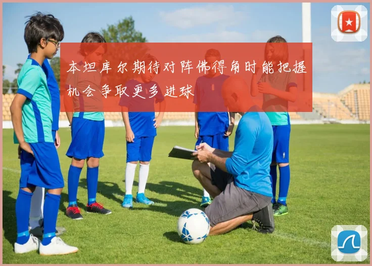 本坦库尔期待对阵佛得角时能把握机会争取更多进球