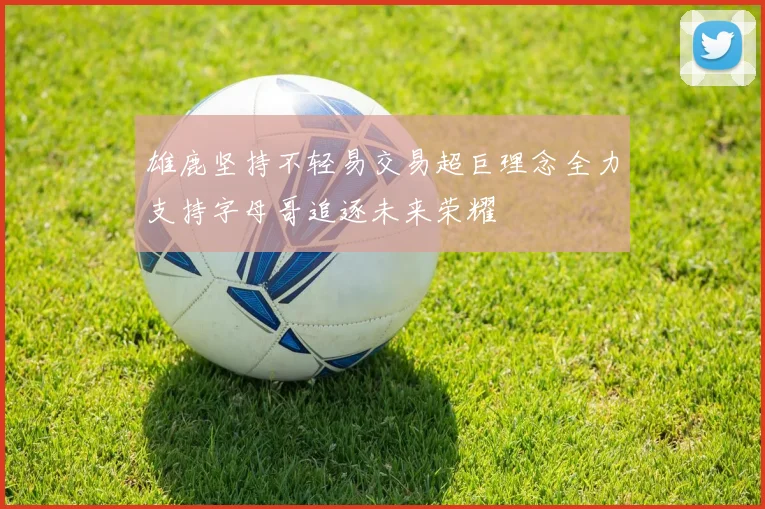 雄鹿坚持不轻易交易超巨理念全力支持字母哥追逐未来荣耀
