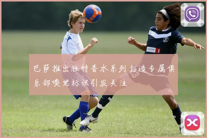 巴萨推出独特香水系列打造专属俱乐部嗅觉标识引发关注