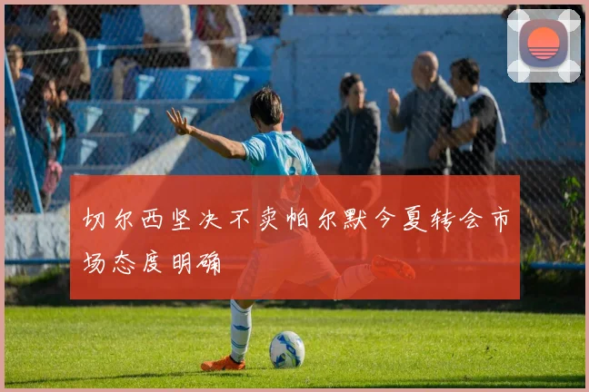 切尔西坚决不卖帕尔默今夏转会市场态度明确