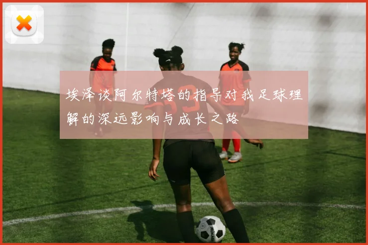 埃泽谈阿尔特塔的指导对我足球理解的深远影响与成长之路