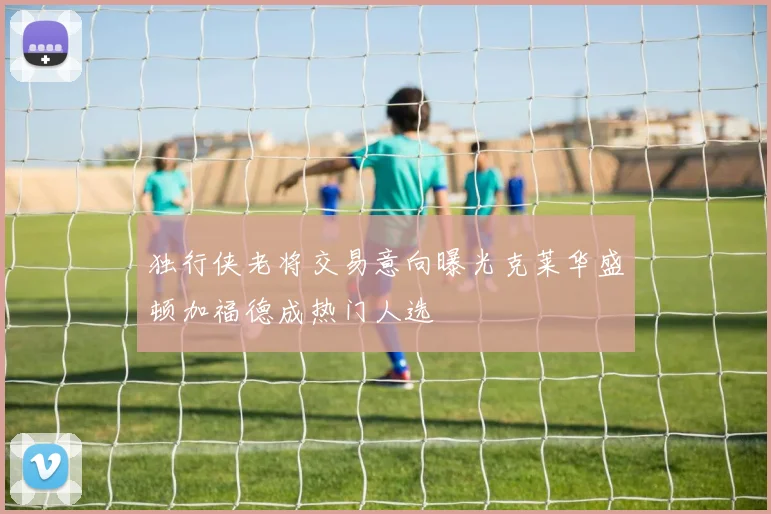 独行侠老将交易意向曝光克莱华盛顿加福德成热门人选