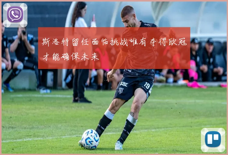 斯洛特留任面临挑战唯有夺得欧冠才能确保未来