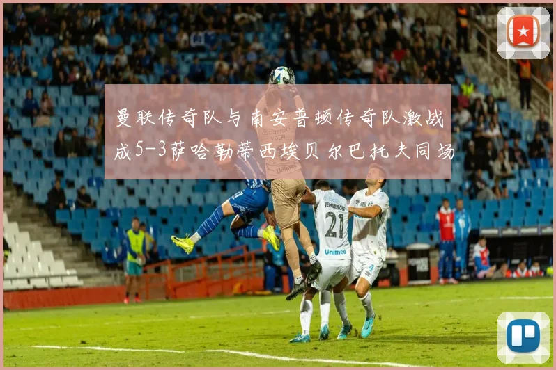 曼联传奇队与南安普顿传奇队激战成5-3萨哈勒蒂西埃贝尔巴托夫同场竞技