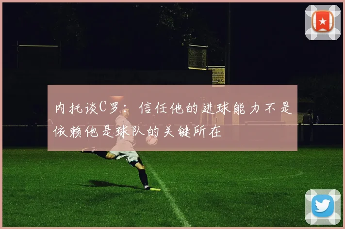 内托谈C罗：信任他的进球能力不是依赖他是球队的关键所在