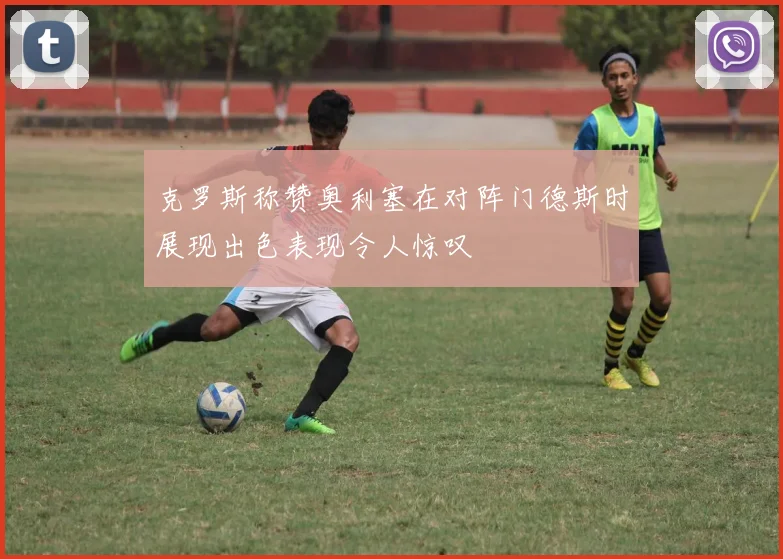 克罗斯称赞奥利塞在对阵门德斯时展现出色表现令人惊叹