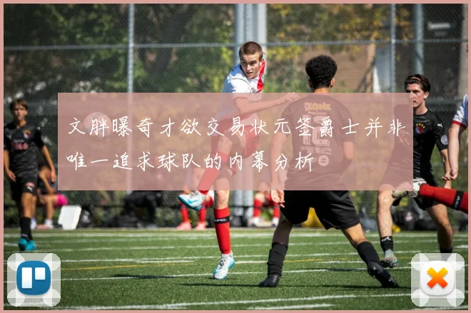 文胖曝奇才欲交易状元签爵士并非唯一追求球队的内幕分析