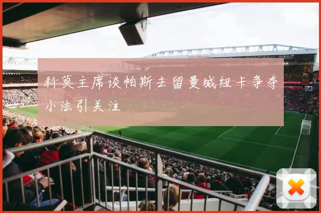 科莫主席谈帕斯去留曼城纽卡争夺小法引关注
