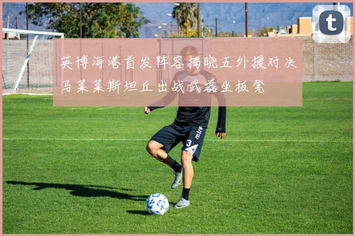 英博海港首发阵容揭晓五外援对决马莱莱斯坦丘出战武磊坐板凳