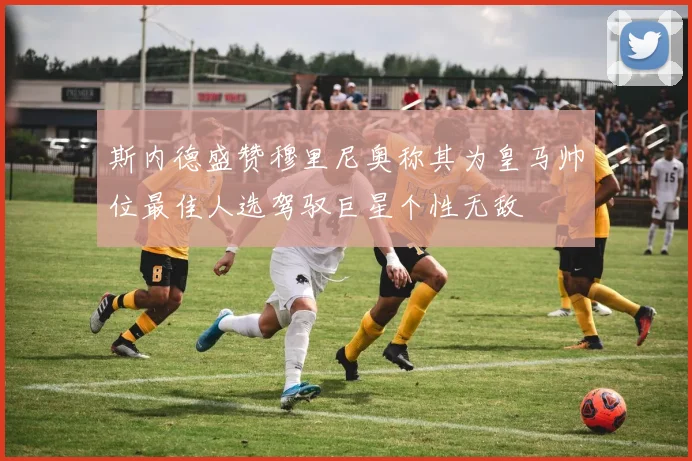 斯内德盛赞穆里尼奥称其为皇马帅位最佳人选驾驭巨星个性无敌