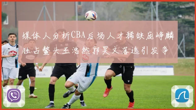 媒体人分析CBA后场人才稀缺庞峥麟独占鳌头王浩然郭昊文落选引发争议