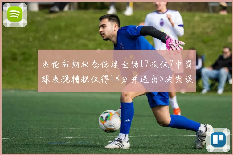 杰伦布朗状态低迷全场17投仅7中罚球表现糟糕仅得18分并送出5次失误
