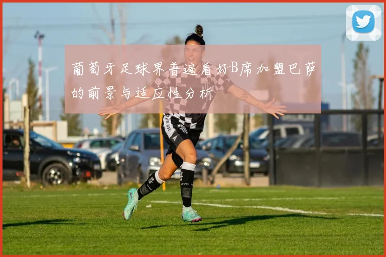 葡萄牙足球界普遍看好B席加盟巴萨的前景与适应性分析