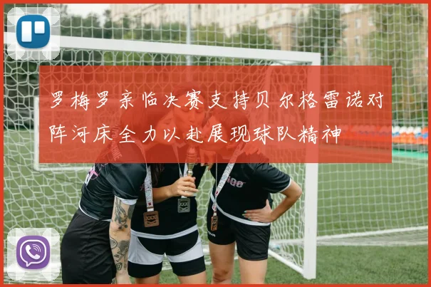 罗梅罗亲临决赛支持贝尔格雷诺对阵河床全力以赴展现球队精神